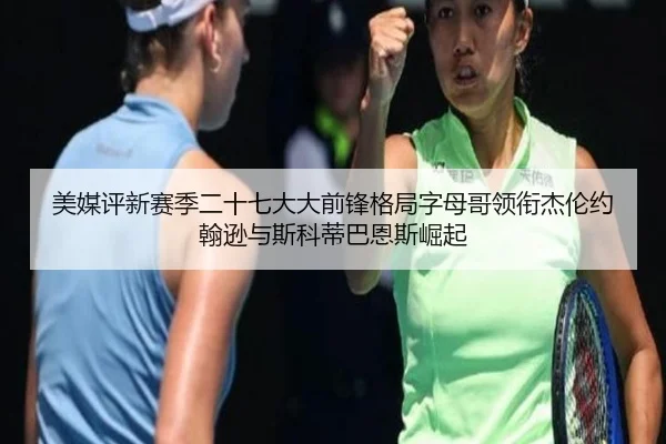美媒评新赛季二十七大大前锋格局字母哥领衔杰伦约翰逊与斯科蒂巴恩斯崛起
